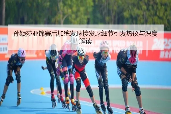 孙颖莎亚锦赛后加练发球接发球细节引发热议与深度解读
