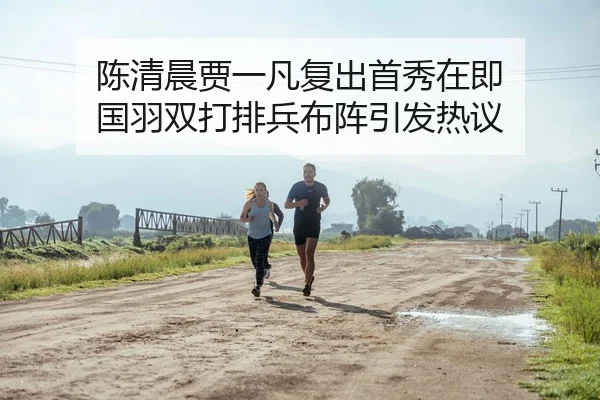 陈清晨贾一凡复出首秀在即 国羽双打排兵布阵引发热议